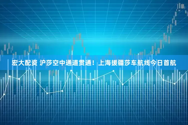 宏大配资 沪莎空中通道贯通！上海援疆莎车航线今日首航