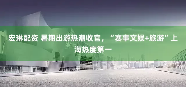宏琳配资 暑期出游热潮收官，“赛事文娱+旅游”上海热度第一
